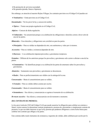 • De prestación de servicios (sociedad).
• De garantía (prenda, fianza e hipoteca).

Sin embargo, en atención al maestro Rojina Villegas, los contratos previstos en el Código Civil pueden ser:

• Nominativos.− Están previstos en el Código Civil.

Innominados.− No los prevé la ley y carecen de nombre.

• Típicos.− Tienen una propia regulación en el Código Civil.

Atípicos.− Carecen de dicha regulación.

• Unilaterales.− Se caracterizan porque a su celebración las obligaciones o derechos corren a favor solo de
  una de las partes.

Bilaterales.− Esos derechos y obligaciones son correlativos para las partes.

• Principales.− Para su validez no dependen de otro, son autónomos y valen por si mismos.

Accesorios.− Para su validez y existencia dependen de otro.

• Onerosos.− A su celebración imponen provechos y gravámenes recíprocos.

Gratuitos.− Difieren de los anteriores porque los provechos y gravámenes solo corren o afectan a una de las
partes.

• Conmutativos.− Se identifican porque a su celebración las partes de antemano saben los provechos y
  gravámenes.

Aleatorios.− Justamente esos provechos y gravámenes se desconocen.

• Reales.− Para su perfeccionamiento son válidos con la entrega de la cosa.

Consensuales.− Basta el consentimiento para su validez.

• Formales.− Para su validez deben constar por escrito.

Consensuales.− Basta el consentimiento para su validez.

• Instantáneos.− Sus efectos y consecuencias se agotan al momento de su celebración.

De tracto sucesivo.− Sus efectos y consecuencias son de momento a momento.

DEL CONTRATO DE PROMESA.

La ley prevé (artículo 2243 del Código Civil) que puede asumirse la obligación para celebrar un contrato a
futuro, ciertos autores lo denominan contrato preparatorio, promesa de, precontrato o simplemente contrato de
promesa, lo que nos debe interesar es que la ley permita que podamos obligarnos a cierta fecha futura para
celebrar otro contrato que obligue a las partes.

Este contrato debe reunir elementos de existencia y requisitos de validez, debe celebrarse por escrito por lo


                                                                                                                3
 
