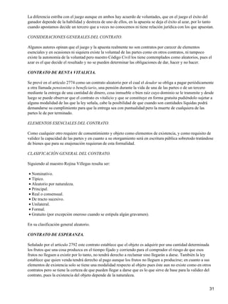 La diferencia estriba con el juego aunque en ambos hay acuerdo de voluntades, que en el juego el éxito del
ganador depende de la habilidad y destreza de uno de ellos, en la apuesta se deja el éxito al azar, por lo tanto
cuando apostamos decide un tercero que a veces no conocemos ni tiene relación jurídica con los que apuestan.

CONSIDERACIONES GENERALES DEL CONTRATO.

Algunos autores opinan que el juego y la apuesta realmente no son contratos por carecer de elementos
esenciales y en ocasiones ni siquiera existe la voluntad de las partes como en otros contratos, ni tampoco
existe la autonomía de la voluntad pero nuestro Código Civil los tiene contemplados como aleatorios, pues el
azar es el que decide el resultado y no se pueden determinar las obligaciones de dar, hacer y no hacer.

CONTRATO DE RENTA VITALICIA.

Se prevé en el artículo 2774 como un contrato aleatorio por el cual el deudor se obliga a pagar periódicamente
a otra llamada pensionista o beneficiario, una pensión durante la vida de una de las partes o de un tercero
mediante la entrega de una cantidad de dinero, cosa inmueble o bien raíz cuyo dominio se le transmite y desde
luego se puede observar que el contrato es vitalicio y que se constituye en forma gratuita pudiéndolo sujetar a
alguna modalidad de las que la ley señala, cabe la posibilidad de que cuando son cantidades líquidas podrá
demandarse su cumplimiento para que la entrega sea con puntualidad pero la muerte de cualquiera de las
partes le de por terminado.

ELEMENTOS ESENCIALES DEL CONTRATO.

Como cualquier otro requiere de consentimiento y objeto como elementos de existencia, y como requisito de
validez la capacidad de las partes y en cuanto a su otorgamiento será en escritura pública sobretodo tratándose
de bienes que para su enajenación requieran de esta formalidad.

CLASIFICACIÓN GENERAL DEL CONTRATO.

Siguiendo al maestro Rojina Villegas resulta ser:

• Nominativo.
• Típico.
• Aleatorio por naturaleza.
• Principal.
• Real o consensual.
• De tracto sucesivo.
• Unilateral.
• Formal.
• Gratuito (por excepción oneroso cuando se estipula algún gravamen).

En su clasificación general aleatorio.

CONTRATO DE ESPERANZA.

Señalado por el artículo 2792 este contrato establece que el objeto es adquirir por una cantidad determinada
los frutos que una cosa produzca en el tiempo fijado y corriendo para el comprador el riesgo de que esos
frutos no lleguen a existir por lo tanto, no tendrá derecho a reclamar sino llegarán a darse. También la ley
establece que quien venda tendrá derecho al pago aunque los frutos no lleguen a producirse; en cuanto a sus
elementos de existencia solo se tiene una modalidad respecto al objeto pues éste aun no existe como en otros
contratos pero se tiene la certeza de que pueden llegar a darse que es lo que sirve de base para la validez del
contrato, pues la existencia del objeto depende de la naturaleza.


                                                                                                              31
 