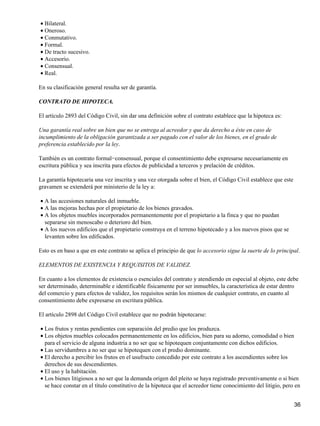 • Bilateral.
• Oneroso.
• Conmutativo.
• Formal.
• De tracto sucesivo.
• Accesorio.
• Consensual.
• Real.

En su clasificación general resulta ser de garantía.

CONTRATO DE HIPOTECA.

El artículo 2893 del Código Civil, sin dar una definición sobre el contrato establece que la hipoteca es:

Una garantía real sobre un bien que no se entrega al acreedor y que da derecho a éste en caso de
incumplimiento de la obligación garantizada a ser pagado con el valor de los bienes, en el grado de
preferencia establecido por la ley.

También es un contrato formal−consensual, porque el consentimiento debe expresarse necesariamente en
escritura pública y sea inscrita para efectos de publicidad a terceros y prelación de créditos.

La garantía hipotecaria una vez inscrita y una vez otorgada sobre el bien, el Código Civil establece que este
gravamen se extenderá por ministerio de la ley a:

• A las accesiones naturales del inmueble.
• A las mejoras hechas por el propietario de los bienes gravados.
• A los objetos muebles incorporados permanentemente por el propietario a la finca y que no puedan
  separarse sin menoscabo o deterioro del bien.
• A los nuevos edificios que el propietario construya en el terreno hipotecado y a los nuevos pisos que se
  levanten sobre los edificados.

Esto es en baso a que en este contrato se aplica el principio de que lo accesorio sigue la suerte de lo principal.

ELEMENTOS DE EXISTENCIA Y REQUISITOS DE VALIDEZ.

En cuanto a los elementos de existencia o esenciales del contrato y atendiendo en especial al objeto, este debe
ser determinado, determinable e identificable físicamente por ser inmuebles, la característica de estar dentro
del comercio y para efectos de validez, los requisitos serán los mismos de cualquier contrato, en cuanto al
consentimiento debe expresarse en escritura pública.

El artículo 2898 del Código Civil establece que no podrán hipotecarse:

• Los frutos y rentas pendientes con separación del predio que los produzca.
• Los objetos muebles colocados permanentemente en los edificios, bien para su adorno, comodidad o bien
  para el servicio de alguna industria a no ser que se hipotequen conjuntamente con dichos edificios.
• Las servidumbres a no ser que se hipotequen con el predio dominante.
• El derecho a percibir los frutos en el usufructo concedido por este contrato a los ascendientes sobre los
  derechos de sus descendientes.
• El uso y la habitación.
• Los bienes litigiosos a no ser que la demanda origen del pleito se haya registrado preventivamente o si bien
  se hace constar en el título constitutivo de la hipoteca que el acreedor tiene conocimiento del litigio, pero en


                                                                                                                36
 