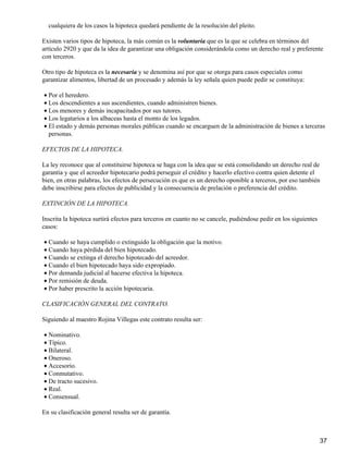 cualquiera de los casos la hipoteca quedará pendiente de la resolución del pleito.

Existen varios tipos de hipoteca, la más común es la voluntaria que es la que se celebra en términos del
artículo 2920 y que da la idea de garantizar una obligación considerándola como un derecho real y preferente
con terceros.

Otro tipo de hipoteca es la necesaria y se denomina así por que se otorga para casos especiales como
garantizar alimentos, libertad de un procesado y además la ley señala quien puede pedir se constituya:

• Por el heredero.
• Los descendientes a sus ascendientes, cuando administren bienes.
• Los menores y demás incapacitados por sus tutores.
• Los legatarios a los albaceas hasta el monto de los legados.
• El estado y demás personas morales públicas cuando se encarguen de la administración de bienes a terceras
  personas.

EFECTOS DE LA HIPOTECA.

La ley reconoce que al constituirse hipoteca se haga con la idea que se está consolidando un derecho real de
garantía y que el acreedor hipotecario podrá perseguir el crédito y hacerlo efectivo contra quien detente el
bien, en otras palabras, los efectos de persecución es que es un derecho oponible a terceros, por eso también
debe inscribirse para efectos de publicidad y la consecuencia de prelación o preferencia del crédito.

EXTINCIÓN DE LA HIPOTECA.

Inscrita la hipoteca surtirá efectos para terceros en cuanto no se cancele, pudiéndose pedir en los siguientes
casos:

• Cuando se haya cumplido o extinguido la obligación que la motivo.
• Cuando haya pérdida del bien hipotecado.
• Cuando se extinga el derecho hipotecado del acreedor.
• Cuando el bien hipotecado haya sido expropiado.
• Por demanda judicial al hacerse efectiva la hipoteca.
• Por remisión de deuda.
• Por haber prescrito la acción hipotecaria.

CLASIFICACIÓN GENERAL DEL CONTRATO.

Siguiendo al maestro Rojina Villegas este contrato resulta ser:

• Nominativo.
• Típico.
• Bilateral.
• Oneroso.
• Accesorio.
• Conmutativo.
• De tracto sucesivo.
• Real.
• Consensual.

En su clasificación general resulta ser de garantía.



                                                                                                                 37
 
