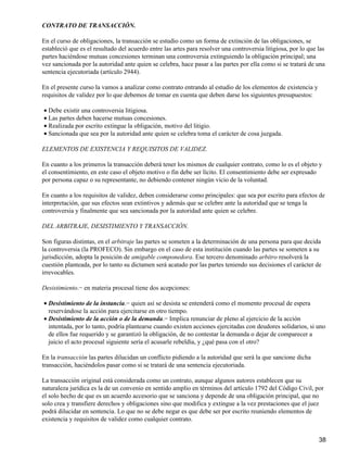 CONTRATO DE TRANSACCIÓN.

En el curso de obligaciones, la transacción se estudio como un forma de extinción de las obligaciones, se
estableció que es el resultado del acuerdo entre las artes para resolver una controversia litigiosa, por lo que las
partes haciéndose mutuas concesiones terminan una controversia extinguiendo la obligación principal; una
vez sancionada por la autoridad ante quien se celebra, hace pasar a las partes por ella como si se tratará de una
sentencia ejecutoriada (artículo 2944).

En el presente curso la vamos a analizar como contrato entrando al estudio de los elementos de existencia y
requisitos de validez por lo que debemos de tomar en cuenta que deben darse los siguientes presupuestos:

• Debe existir una controversia litigiosa.
• Las partes deben hacerse mutuas concesiones.
• Realizada por escrito extingue la obligación, motivo del litigio.
• Sancionada que sea por la autoridad ante quien se celebra toma el carácter de cosa juzgada.

ELEMENTOS DE EXISTENCIA Y REQUISITOS DE VALIDEZ.

En cuanto a los primeros la transacción deberá tener los mismos de cualquier contrato, como lo es el objeto y
el consentimiento, en este caso el objeto motivo o fin debe ser lícito. El consentimiento debe ser expresado
por persona capaz o su representante, no debiendo contener ningún vicio de la voluntad.

En cuanto a los requisitos de validez, deben considerarse como principales: que sea por escrito para efectos de
interpretación, que sus efectos sean extintivos y además que se celebre ante la autoridad que se tenga la
controversia y finalmente que sea sancionada por la autoridad ante quien se celebre.

DEL ARBITRAJE, DESISTIMIENTO Y TRANSACCIÓN.

Son figuras distintas, en el arbitraje las partes se someten a la determinación de una persona para que decida
la controversia (la PROFECO). Sin embargo en el caso de esta institución cuando las partes se someten a su
jurisdicción, adopta la posición de amigable componedora. Ese tercero denominado arbitro resolverá la
cuestión planteada, por lo tanto su dictamen será acatado por las partes teniendo sus decisiones el carácter de
irrevocables.

Desistimiento.− en materia procesal tiene dos acepciones:

• Desistimiento de la instancia.− quien así se desista se entenderá como el momento procesal de espera
  reservándose la acción para ejercitarse en otro tiempo.
• Desistimiento de la acción o de la demanda.− Implica renunciar de pleno al ejercicio de la acción
  intentada, por lo tanto, podría plantearse cuando existen acciones ejercitadas con deudores solidarios, si uno
  de ellos fue requerido y se garantizó la obligación, de no contestar la demanda o dejar de comparecer a
  juicio el acto procesal siguiente sería el acusarle rebeldía, y ¿qué pasa con el otro?

En la transacción las partes dilucidan un conflicto pidiendo a la autoridad que será la que sancione dicha
transacción, haciéndolos pasar como si se tratará de una sentencia ejecutoriada.

La transacción original está considerada como un contrato, aunque algunos autores establecen que su
naturaleza jurídica es la de un convenio en sentido amplio en términos del artículo 1792 del Código Civil, por
el solo hecho de que es un acuerdo accesorio que se sanciona y depende de una obligación principal, que no
solo crea y transfiere derechos y obligaciones sino que modifica y extingue a la vez prestaciones que el juez
podrá dilucidar en sentencia. Lo que no se debe negar es que debe ser por escrito reuniendo elementos de
existencia y requisitos de validez como cualquier contrato.


                                                                                                                38
 