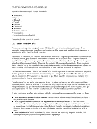 CLASIFICACIÓN GENERAL DEL CONTRATO.

Siguiendo al maestro Rojina Villegas resulta ser:

• Nominativo.
• Típico.
• Bilateral.
• Formal.
• Oneroso.
• Consensual.
• Accesorio.
• De tracto sucesivo.
• Conmutativo.
• Instantáneo (a su aprobación).

En su clasificación general de garantía.

CONTRATOS INNOMINADOS.

Toman este nombre por no estar previstos en el Código Civil y a la vez son atípicos por carecer de una
regulación para conformarlos, sin embargo su estructura no debe apartarse de los elementos de existencia y
requisitos de validez como los demás contratos.

En cuanto a su clausulado, las cláusulas esenciales que identifican a las partes y dan nombre al contrato se dan
de manera peculiar, pues no es fácil darle nombre al contrato por la fusión de otros y las partes se puedan
identificar de la mejor manera que quieran. Las cláusulas naturales hemos establecido que derivan de la propia
naturaleza del contrato por lo tanto, al fusionar dos contratos diferentes con fines distintos deben respetarse
dichas cláusulas por no ser renunciables y tener el carácter de orden público. Las cláusulas que prevalecen son
las accidentales, recuérdese que éstas sólo aparecerán en estos contratos a voluntad de las partes.

Los contratos innominados a atípicos los tenemos en la existencia jurídica, en los tratos comerciales y algunos
de ellos aparecen en materia mercantil puedan estar sujetos a cualquiera de las modalidades a los que se
refieren los artículos 1938 y demás y lo importante es que deban seguir los lineamientos de cualquier otro
contrato nominativo si variar su estructura.

Para el maestro Sánchez Medal estos contratos tienen vigencia actual pues recaen sobre bienes muebles o
inmuebles patentes o marcas, teniendo la modalidad de empezar generando obligaciones de no hacer o de dar
pero jurídicamente hay que establecer cuando termina uno y cuando empieza otro a tener vigencia, hace que
haya figuras afines con otros contratos y de hecho existe coexistencia de dos contratos diferentes.

El autor en comento se refiere a los contratos múltiples o uniones de contratos que pueden ser de tres clases:

• Unión meramente externa de varios contratos.− Cuando en un mismo contrato hay préstamo de dinero y
  una promesa de un bien raíz.
• Unión recíproca de varios contratos con dependencia unilateral o bilateral.− En tanto hay varios
  contratos pero las partes convienen en conjugarlos en un todo de manera que el contrato depende de otro,
  no quedando desvinculado de manera que no pueda darse. Ejemplo: quien da en arrendamiento una cosa y
  al mismo tiempo vendo el mobiliario de las propiedades al inquilino o en última instancia solo se da la
  renta.
• Unión alternativa.− Cuando se celebran dos o más contratos por separado y las partes acuerdan cual
  termina primero para que resulte obligado quien eso lo proponga.



                                                                                                             39
 