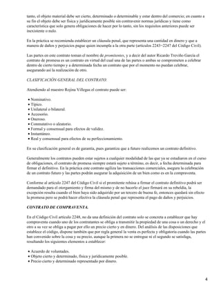 tanto, el objeto material debe ser cierto, determinado o determinable y estar dentro del comercio; en cuanto a
su fin el objeto debe ser física y jurídicamente posible sin contravenir normas jurídicas y tiene como
característica que solo genera obligaciones de hacer por lo tanto, sin los requisitos anteriores puede ser
inexistente o nulo.

En la práctica se recomienda establecer un cláusula penal, que representa una cantidad en dinero y que a
manera de daños y perjuicios pague quien incumpla a la otra parte (artículos 2243−2247 del Código Civil).

Las partes en este contrato toman el nombre de promitentes, y a decir del autor Ricardo Treviño García el
contrato de promesa es un contrato en virtud del cual una de las partes o ambas se comprometen a celebrar
dentro de cierto tiempo y a determinada fecha un contrato que por el momento no puedan celebrar,
asegurando así la realización de otro.

CLASIFICACIÓN GENERAL DEL CONTRATO.

Atendiendo al maestro Rojina Villegas el contrato puede ser:

• Nominativo.
• Típico.
• Unilateral o bilateral.
• Accesorio.
• Oneroso.
• Conmutativo o aleatorio.
• Formal y consensual para efectos de validez.
• Instantáneo.
• Real y consensual para efectos de su perfeccionamiento.

En su clasificación general es de garantía, pues garantiza que a futuro realicemos un contrato definitivo.

Generalmente los contratos pueden estar sujetos a cualquier modalidad de las que ya se estudiaron en el curso
de obligaciones, el contrato de promesa siempre estará sujeto a término, es decir, a fecha determinada para
firmar el definitivo. En la práctica este contrato agiliza las transacciones comerciales, asegura la celebración
de un contrato futuro y las partes podrán asegurar la adquisición de un bien como es en la compraventa.

Conforme al artículo 2247 del Código Civil si el promitente rehúsa a firmar el contrato definitivo podrá ser
demandado para el otorgamiento y firma del mismo y de no hacerlo el juez firmará en su rebeldía, la
excepción resulta cuando el bien haya sido adquirido por un tercero de buena fe, entonces quedará sin efecto
la promesa pero se podrá hacer efectiva la cláusula penal que representa el pago de daños y perjuicios.

CONTRATO DE COMPRAVENTA.

En el Código Civil artículo 2248, no da una definición del contrato solo se concreta a establecer que hay
compraventa cuando uno de los contratantes se obliga a transmitir la propiedad de una cosa o un derecho y el
otro a su vez se obliga a pagar por ello un precio cierto y en dinero. Del análisis de las disposiciones que
establece el código, dispone también que por regla general la venta es perfecta y obligatoria cuando las partes
han convenido sobre la cosa y su precio, aunque la primera no se entregue ni el segundo se satisfaga,
resultando los siguientes elementos a establecer:

• Acuerdo de voluntades.
• Objeto cierto y determinado, física y jurídicamente posible.
• Precio cierto y determinado representado por dinero.



                                                                                                                 4
 