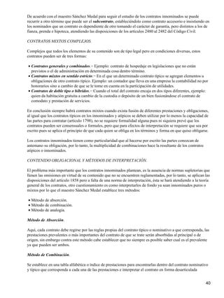 De acuerdo con el maestro Sánchez Medal para seguir el estudio de los contratos innominados se puede
recurrir a otro término que puede ser el subcontrato, estableciéndolo como contrato accesorio e insistiendo en
los nominados que un contrato es dependiente de otro tomando el carácter de garantía, pero distintos a los de
fianza, prenda e hipoteca, atendiendo las disposiciones de los artículos 2480 al 2482 del Código Civil.

CONTRATOS MIXTOS COMPLEJOS.

Complejos que todos los elementos de su contenido son de tipo legal pero en condiciones diversas, estos
contratos pueden ser de tres formas:

• Contratos generales y combinados.− Ejemplo: contrato de hospedaje en legislaciones que no están
  previstos o el de administración en determinada cosa dentro término.
• Contratos mixtos en sentido estricto.− En el que un determinado contrato típico se agregan elementos u
  obligaciones de otro contrato típico. Ejemplo: un contador que lleva en una empresa la contabilidad no por
  honorarios sino a cambio de que se le tome en cuenta en la participación de utilidades.
• Contratos de doble tipo o híbridos.− Cuando el total del contrato encaja en dos tipos diferentes, ejemplo:
  quien da habitación gratuita a cambio de la custodia o depósito de un bien fusionándose el contrato de
  comodato y prestación de servicios.

En conclusión siempre habrá contratos mixtos cuando exista fusión de diferentes prestaciones y obligaciones,
al igual que los contratos típicos en los innominados y atípicos se deben utilizar por lo menos la capacidad de
las partes para contratar (artículo 1798), no se requiere formalidad alguna pues ni siquiera prevé que los
contratos pueden ser consensuales o formales, pero que para efectos de interpretación se requiere que sea por
escrito pues se aplica el principio de que cada quien se obliga en los términos y forma en que quiso obligarse.

Los contratos innominados tienen como particularidad que al hacerse por escrito las partes conozcan de
antemano su obligación, por lo tanto, la multiplicidad de combinaciones hace la resultante de los contratos
atípicos o innominados.

CONTENIDO OBLIGACIONAL Y MÉTODOS DE INTERPRETACIÓN.

El problema más importante que los contratos innominados plantean, es la ausencia de normas supletorias que
llenen las omisiones en virtud de su contenido que no se encuentren reglamentadas, por lo tanto, se aplican las
disposiciones del artículo 1858 pero a falta de una norma de interpretación, ésta se hará atendiendo a la teoría
general de los contratos, otro cuestionamiento es como interpretarlos de fondo ya sean innominados puros o
mixtos por lo que el maestro Sánchez Medal establece tres métodos:

• Método de absorción.
• Método de combinación.
• Método de analogía.

Método de Absorción.

Aquí, cada contrato debe regirse por las reglas propias del contrato típico o nominativo a que corresponda, las
prestaciones prevalentes o más importantes del contrato de que se trate serán absorbidas al principal o de
origen, sin embargo contra este método cabe establecer que no siempre es posible saber cual es el prevalente
ya que pueden ser ambos.

Método de Combinación.

Se establece en una tabla alfabética o índice de prestaciones para encontrarlas dentro del contrato nominativo
y típico que corresponda a cada una de las prestaciones e interpretar el contrato en forma desarticulada


                                                                                                              40
 