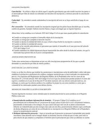 conversión (inscripción).

Cancelación.− Se refiere a dejar sin efecto aquel o aquellos gravámenes que aún siendo inscritos las partes o
el interesado por falta de interés no refrenden sus derechos de inscripción y entonces procede la cancelación
definitiva.

Caducidad.− Se entenderá cuando ordenándose la inscripción del acto no se haya satisfecho el pago de sus
efectos.

Por conversión.− Se entenderá cuando las inscripción original que las partes hayan decidido que se inscriba,
cambie de garantía. Ejemplo: haberse inscrito fianza y luego convengan que se registre hipoteca.

Ahora bien, la ley establece en el artículo 3033 del Código Civil en que casos puede pedirse la cancelación

• Cuando se extinga por completo el inmueble objeto de la inscripción.
• Cuando se extinga por completo el derecho inscrito.
• Cuando se declare la nulidad del título en cuya virtud se haya hecho la inscripción o anotación.
• Cuando se declare la nulidad del asiento.
• Cuando se ha vencido judicialmente el gravamen que reporte el inmueble en el caso previsto del artículo
  2325 del Código Civil.
• Cuando tratándose de cédula hipotecaria hayan transcurrido dos años desde la fecha del asiento, sin que le
  interesado haya promovido en el juicio correspondiente.

ANOTACIONES PREVENTIVAS.

Todas estas anotaciones se denominan así por ser sólo inscripciones preparatorias de las que se puede
demandar su cancelación por falta de interés jurídico.

EFECTOS DE LAS ANOTACIONES.

Como ya se dijo los efectos que tendrán las anotaciones o inscripciones serán de publicidad y sobre todo para
establecer la prelación o preferencia de créditos, cualquier anotación que se haya realizado con autorización
previa y los requisitos del Reglamento del Registro Público de la Propiedad como son los casos de las
fracciones IV y VII del artículo 3043 del Código Civil en el que las anotaciones puedan producir el cierre del
registro y también en el caso de la fracción IV de dicho numeral, sólo sus efectos serán preventivos, sin
embargo, es cierto que los efectos jurídicos los establece la propia ley así como también es cierto que a
voluntad de los interesados puedan cesar dichos efectos.

MEDIOS DE INMATRICULACIÓN O INSCRIPCIÓN.

Nuestra legislación reconoce varios métodos para la inmatriculación de los actos jurídicos en el Registro
Público como son:

• Inmatriculación mediante información de dominio.− El propio Código Civil establece en el
  procedimiento de la información ad−perpetuam de la que conoce el juez de lo civil o de primera instancia,
  presentando el interesado a tres testigos, los que a juicio del juez sino son de su pleno conocimiento
  deberán ser reidentificados por dos testigos más cada uno de ellos, posteriormente obtener copia certificada
  de dichas diligencias así como de un certificado de no inscripción en el Registro Público de la Propiedad e
  iniciar la inmatriculación judicial.
• Mediante información posesoria.− Aquí se recuerda que la posesión no presume la propiedad, pero puede
  inscribirse como derecho real al margen donde se encuentre inscrito el bien de que se trate, pero sólo es
  para efectos de que empiece a computarse el término para la prescripción que como ya sabemos se cuenta


                                                                                                              43
 