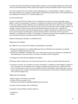 no rebasen del monto del patrimonio familiar podrán otorgarse en escritura pública debiéndose anotar dichas
ventas en el llamado protocolo abierto especial que tengan los notario reduciéndose dichas ventas al arancel.

Si el valor excede de 365 veces el salario mínimo deberá hacerse en escritura pública, siempre y cuando no
intervenga el gobierno de la ciudad, el notario pedirá certificado de gravámenes para su venta, debiendo tomar
en consideración el artículo 2317 y 2320 del Código Civil.

VENTAS JUDICIALES.

Las prevé el artículo 2323 del Código Civil y son aquellas que se realizan a través de almoneda, subasta
pública o remate, la terminología es sinónima y se regula por las disposiciones del Código de Procedimientos
Civiles que se aplica en forma supletoria, tiene el impedimento para intervenir en ellas los jueces, secretarios
y demás funcionarios judiciales en el ejercicio de que se trate, por lo tanto estas ventas se harán en dinero y de
contado; el monto de la base servirá como postura legal del remate la que fije el juez. Tratándose de
inmuebles el notario pedirá certificado de gravámenes para establecer la prelación o preferencia de créditos;
en los casos de menores de edad sujetos a patria potestad no podrán vender bienes salvo los que hayan
obtenido con el producto de su trabajo. Los extranjeros y las personas morales estarán impedidos para adquirir
en los litorales del territorio nacional en términos del artículo 27 constitucional.

OBLIGACIONES QUE GENERA LA COMPRAVENTA.

Obligaciones del vendedor:

En Código Civil en el artículo 2283 señala como principales las siguientes:

• Entregar al comprador la cosa vendida (obligación de hacer), debiendo estar saneada por ser cláusula
  natural por la propia disposición de la ley.
• Garantizar las calidades y cualidades de la cosa, siendo cláusula natural, pues imponen, el responder del
  saneamiento para el caso de evicción y en cuanto a la entrega se prevé lo siguiente:

A') Entrega real o física del bien (tratándose de muebles).

B') Entrega virtual o jurídica, que sin ser física opera ipso−jure, es decir, por propia disposición de la ley.

• A prestar la evicción, en los contratos con reserva de dominio, el vendedor no estará obligado a entregar la
  cosa si el precio no se ha satisfecho, pero si llegara a entregarla solo transmite el uso y disfrute del bien
  pero no la disposición; en cuanto a la cosa está debe ser cierta, determinada o determinable para no caer en
  el error, pues en estos contratos solo da derecho la rectificación por error de cálculo o aritmético (artículos
  2283−2293 del Código Civil).

Obligaciones del comprador:

• Hacer el pago en los términos convenidos.
• Utilizar el bien con arreglo a la ley.
• Abstenerse de perturbar la propiedad (obligaciones de no hacer).

CLASIFICACIÓN GENERAL DEL CONTRATO.

En atención al maestro Rojina Villegas resulta ser:

• Nominativo.
• Típico.


                                                                                                                    6
 