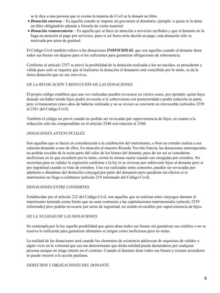 se le dice a una persona que si exenta la materia de Civil se le donará un libro.
• Donación onerosa.− Es aquella cuando se impone un gravamen al donatario, ejemplo: a quien se le dona
  un libro obligándolo además a forrarlo de cierto material.
• Donación remuneratoria.− Es aquella que se hace en atención a servicios recibidos y que el donante no la
  haga en atención al pago por servicios, pues si así fuera sería dación en pago, esta donación sólo es
  motivada por actos de gratitud.

El Código Civil también refiere a las donaciones INOFICIOSAS, que son aquellas cuando el donante dona
todos sus bienes sin dejarse para si los suficientes para garantizar obligaciones de subsistencia.

Conforme al artículo 2357 se prevé la posibilidad de la donación realizada a los no nacidos, es procedente y
válida pues solo se requiere que al realizarse la donación el donatario esté concebido por lo tanto, se da la
única donación que no sea intervivos.

DE LA REVOCACIÓN Y REDUCCIÓN DE LAS DONACIONES.

El propio código establece que una vez realizadas pueden revocarse en ciertos casos, por ejemplo: quien haya
donado sin haber tenido hijos podrá revocarla si le sobrevienen con posterioridad o podrá reducirla en parte,
pero si transcurren cinco años de haberse realizado y no se revoco se convierte en irrevocable (artículos 2359
al 2361 del Código Civil).

También el código no prevé cuando no podrán ser revocadas por superveniencia de hijos, en cuanto a la
reducción sólo las comprendidas en el artículo 2348 con relación al 2360.

DONACIONES ANTENUPCIALES.

Son aquellas que se hacen en consideración a la celebración del matrimonio, o bien un extraño realiza a esa
relación donando a uno de ellos. En atención al maestro Ricardo Treviño García, las donaciones antenupciales
no podrán exceder de la sexta parte del valor de los bienes del donante, pues de ser así se consideran
inoficiosas en lo que excediere por lo tanto, corren la misma suerte cuando son otorgadas por extraños. No
necesitan para su validez la expresión conforme a la ley ni se revocan por sobrevenir hijos al donante pero sí
por ingratitud cuando se trate de extraños. Una vez realizadas entre consortes, pueden ser revocadas por
adulterio o abandono del domicilio conyugal por parte del donatario pero quedarán sin efectos si el
matrimonio no llega a celebrarse (artículo 219 reformado del Código Civil).

DONACIONES ENTRE CONSORTES.

Establecidas por el artículo 232 del Código Civil, son aquellas que se realizan entre cónyuges durante el
matrimonio teniendo como límite que no sean contrarias a las capitulaciones matrimoniales (artículo 2339
reformado) pero podrán revocarse por actos de ingratitud, no siendo revocables por superveniencia de hijos.

DE LA NULIDAD DE LAS DONACIONES.

Se contempla por la ley aquella posibilidad que quien dona todos sus bienes sin garantizar sus créditos o no se
reserva lo suficiente para garantizar alimentos se tengan como inoficiosas pero no nulas.

La nulidad de las donaciones será cuando los elementos de existencia adolezcan de requisitos de validez o
algún vicio en la voluntad que sea tan determinante que dicha nulidad pueda demandarse por cualquier
persona aunque no tenga interés en el contrato. Cuando el donante done todos sus bienes y existan acreedores
se puede recurrir a la acción pauliana.

DERECHOS Y OBLIGACIONES DEL DONANTE.


                                                                                                                8
 