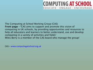 The Computing at School Working Group (CAS) Front page – ‘ CAS aims to support and promote this vision of computing in UK schools, by providing opportunities and resources to help all educators and learners to better understand, use and develop computing in a variety of activities and fields’ Miles Berry is a member of the CAS board who manage the group! CAS –  www.computingatschool.org.uk 