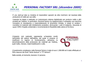 PERSONAL FACTORY SRL (dicembre 2009)

È una start-up nata su iniziativa di imprenditori operanti da oltre trent’anni nel business della
produzione di malte per uso edile.
L’azienda ha ideato e realizzato un rivoluzionario sistema digitalizzato per produrre malte e altri
prodotti per l’edilizia. In particolare, Personal Factory ha ingegnerizzato e sviluppato una macchina
innovativa di miscelazione e insacchettamento di dimensioni limitate, in grado di rendere i
rivenditori di materiali edili direttamente produttori, diminuendo i costi di trasporto, riducendo di
quasi il 90% l’impatto ambientale e incrementando la flessibilità della catena di fornitura.




L’impianto così realizzato rappresenta un’assoluta novità
nell’ambito del settore dell’edilizia, del quale si propone di
modificare le logiche di funzionamento, attraverso la
decentralizzazione della produzione dei materiali per l’edilizia,
quali malte, intonaci, impermeabilizzanti e colle.



L’investimento complessivo nella Personal Factory è stato di euro 1.300.000 ed è stato effettuato al
50% ciascuno dai fondi “Vertis Venture” e “TT Venture”.
Nella società, al momento, lavorano 12 persone.


                                                                                                       1
 