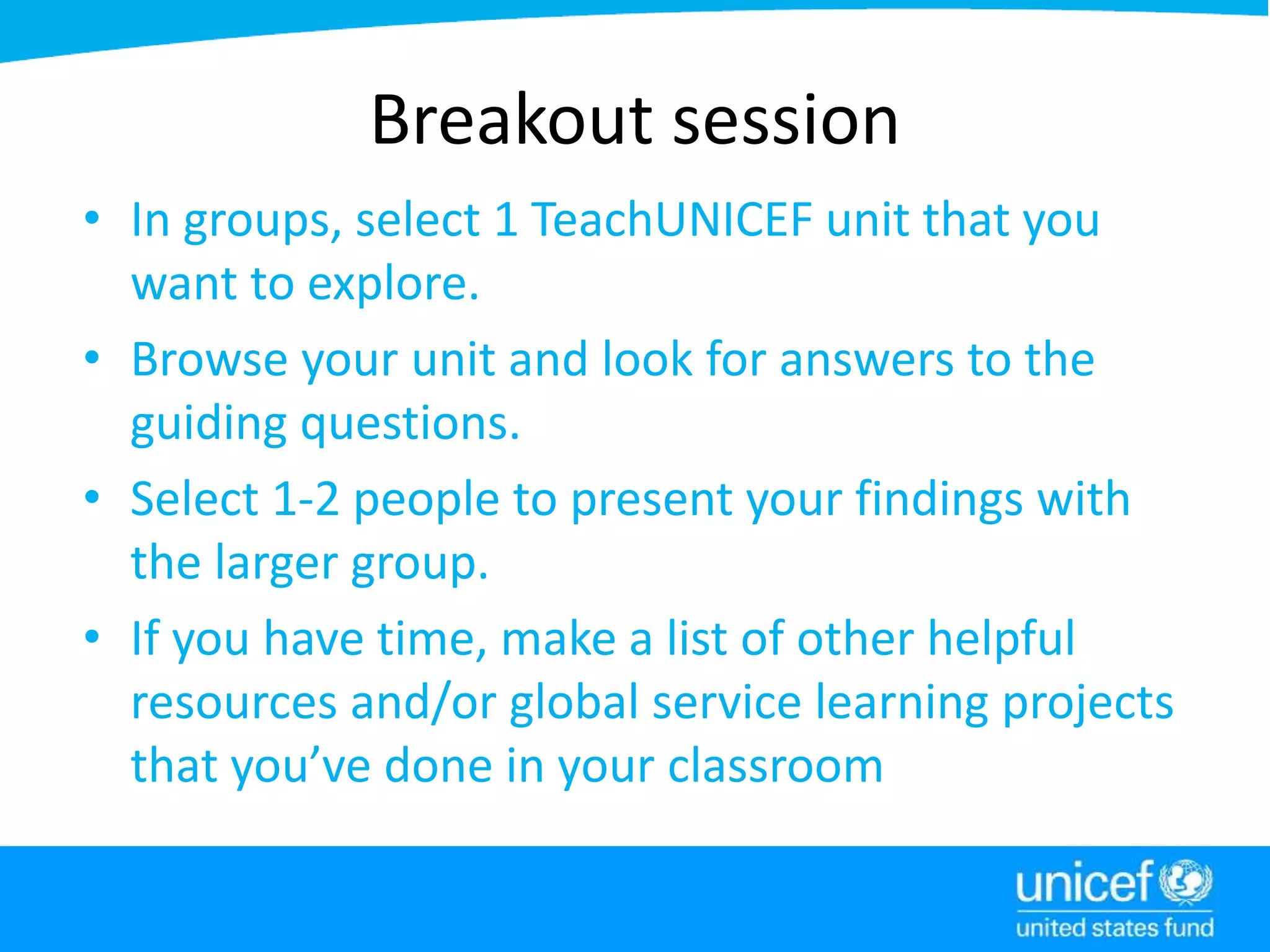 Breakout session
• In groups, select 1 TeachUNICEF unit that you
want to explore.
• Browse your unit and look for answers to the
guiding questions.
• Select 1-2 people to present your findings with
the larger group.
• If you have time, make a list of other helpful
resources and/or global service learning projects
that you’ve done in your classroom
 