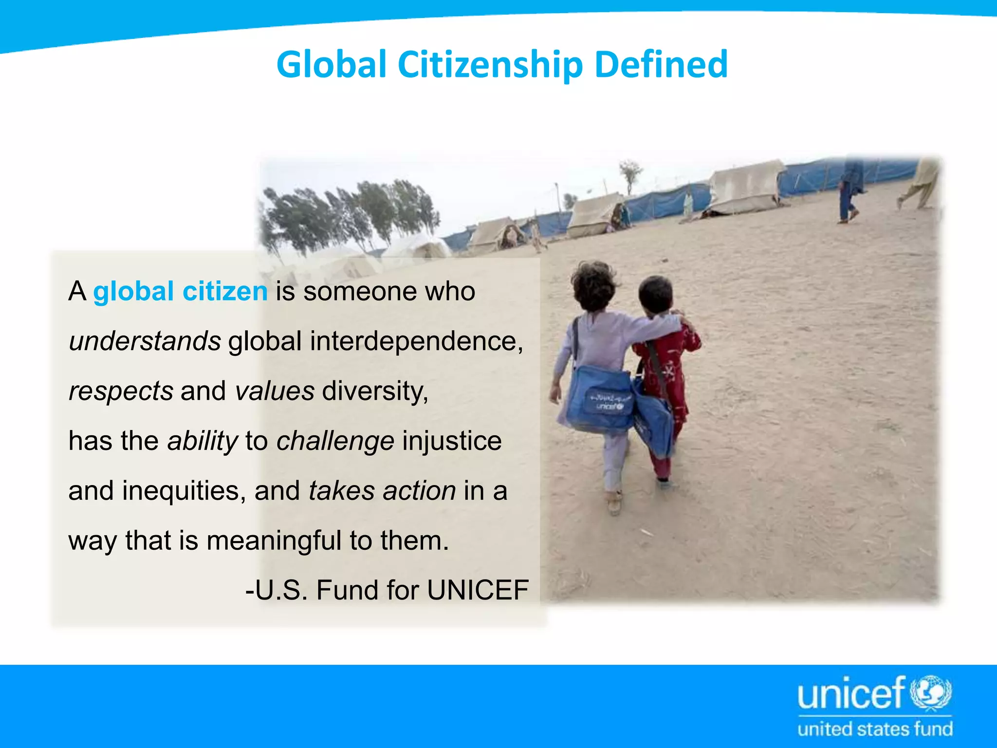 Global Citizenship Defined
A global citizen is someone who
understands global interdependence,
respects and values diversity,
has the ability to challenge injustice
and inequities, and takes action in a
way that is meaningful to them.
-U.S. Fund for UNICEF
 