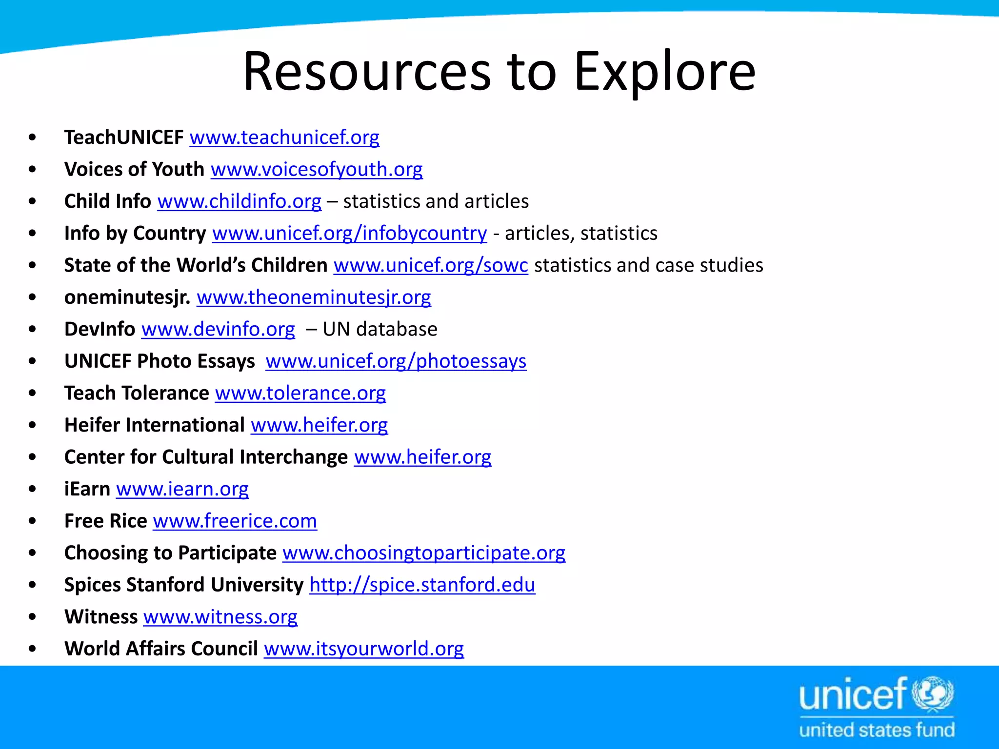 Resources to Explore
• TeachUNICEF www.teachunicef.org
• Voices of Youth www.voicesofyouth.org
• Child Info www.childinfo.org – statistics and articles
• Info by Country www.unicef.org/infobycountry - articles, statistics
• State of the World’s Children www.unicef.org/sowc statistics and case studies
• oneminutesjr. www.theoneminutesjr.org
• DevInfo www.devinfo.org – UN database
• UNICEF Photo Essays www.unicef.org/photoessays
• Teach Tolerance www.tolerance.org
• Heifer International www.heifer.org
• Center for Cultural Interchange www.heifer.org
• iEarn www.iearn.org
• Free Rice www.freerice.com
• Choosing to Participate www.choosingtoparticipate.org
• Spices Stanford University http://spice.stanford.edu
• Witness www.witness.org
• World Affairs Council www.itsyourworld.org
 