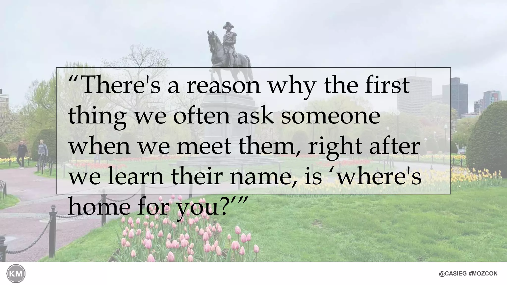 @CASIEG #MOZCON
“There's a reason why the first
thing we often ask someone
when we meet them, right after
we learn their name, is ‘where's
home for you?’”
 