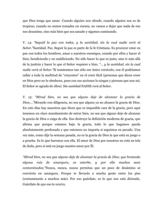que Dios tenga que sanar. Cuando alguien nos ofende, cuando alguien nos es de
tropiezo, cuando no somos tomados en cuenta, no vamos a dejar que nada de eso
nos desanime, sino más bien que sea sanado y sigamos caminando.
V. 14: “Seguid la paz con todos, y la santidad, sin la cual nadie verá al
Señor.”Santidad. Paz. Seguir la paz es parte de la fe Cristiana. Es procurar estar en
paz con todos los hombres, amar a nuestros enemigos, orando por ellos y hacer el
bien, bendiciendo y no maldiciendo. No sólo hacer lo que es justo, sino ir más allá
de la justicia y hacer lo que el Señor requiere e hizo. “… y la santidad, sin la cual
nadie verá al Señor.”Si tomáramos tan sólo ese único versículo, con él podríamos
callar a toda la multitud de “creyentes” en el creer fácil (personas que dicen creer
en Dios pero no le obedecen, pues con sus acciones lo niegan y piensan que aun así,
El Señor se agrada de ellos). Sin santidad NADIE verá al Señor.
V. 15: “Mirad bien, no sea que alguno deje de alcanzar la gracia de
Dios;…”Mirando con diligencia, no sea que alguno ya no alcance la gracia de Dios.
En esto días hay maestros que dicen que es imposible caer de la gracia, pero aquí
tenemos un claro mandamiento de mirar bien, no sea que alguno deje de alcanzar
la gracia de Dios o caiga de ella. Eso destruye la definición moderna de gracia, que
afirma que porque estamos bajo la gracia, todo lo que hagamos queda
absolutamente perdonado y que entonces no importa si seguimos en pecado. Una
vez más, como dije la semana pasada, no es la gracia de Dios la que está en juego o
a prueba. Es lo que haremos con ella. El amor de Dios por nosotros no está en tela
de duda, pero sí está en juego nuestro amor por Él.
“Mirad bien, no sea que alguno deje de alcanzar la gracia de Dios; que brotando
alguna raíz de amargura, os estorbe, y por ella muchos sean
contaminados;”Nunca, nunca, nunca permitas que un poco de desánimo se
convierta en amargura. Porque te llevarás a mucha gente entre los pies
(contaminarás a muchos más). Por eso guárdate, es lo que nos está diciendo.
Guárdate de que eso te ocurra.
 