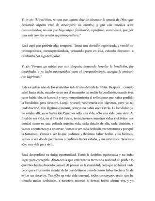 V. 15-16: “Mirad bien, no sea que alguno deje de alcanzar la gracia de Dios; que
brotando alguna raíz de amargura, os estorbe, y por ella muchos sean
contaminados; no sea que haya algún fornicario, o profano, como Esaú, que por
una sola comida vendió su primogenitura.”
Esaú cayó por preferir algo temporal. Tomó una decisión equivocada y vendió su
primogenitura, menospreciándola, pensando poco en ella, estando dispuesto a
cambiarla por algo temporal.
V. 17: “Porque ya sabéis que aun después, deseando heredar la bendición, fue
desechado, y no hubo oportunidad para el arrepentimiento, aunque la procuró
con lágrimas.”
Este es quizás uno de los versículos más tristes de toda la Biblia. Después… cuando
miró hacia atrás, cuando ya no era el momento de recibir la bendición, cuando ésta
ya se había ido, se lamentó y tuvo remordimiento al reflexionar que había perdido
la bendición para siempre. Luego procuró recuperarla con lágrimas, pero ya no
pudo hacerlo. Con lágrimas procuró, pero ya no había vuelta atrás. La bendición ya
no estaba allí, ya se había ido.Tenemos sólo una vida, sólo una vida para vivir. Al
final de esa vida, en el Día del Juicio, recordaremos nuestras vidas y el Señor nos
pondrá como en una película nuestra vida, cada detalle de ella, cada decisión, y
vamos a sentarnos y a observar. Vamos a ver cada decisión que tomamos y por qué
la tomamos. Vamos a ver lo que pudimos y debimos haber hecho, y no hicimos,
vamos a ver dónde podríamos o pudimos haber estado, y no estuvimos. Tenemos
sólo una vida para vivir.
Esaú desperdició su única oportunidad. Tomó la decisión equivocada y no hubo
lugar para corregirla. Ahora tenía que enfrentar la tremenda realidad de perder lo
que Dios había planeado para él. Al pensar en la eternidad, creo que no habrá nada
peor que el tormento mental de lo que debimos o no debimos haber hecho a fin de
evitar un desastre. Tan sólo en esta vida terrenal, todos conocemos gente que ha
tomado malas decisiones, o nosotros mismos lo hemos hecho alguna vez, y yo
 