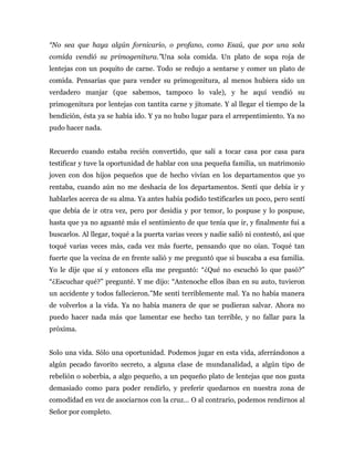 “No sea que haya algún fornicario, o profano, como Esaú, que por una sola
comida vendió su primogenitura.”Una sola comida. Un plato de sopa roja de
lentejas con un poquito de carne. Todo se redujo a sentarse y comer un plato de
comida. Pensarías que para vender su primogenitura, al menos hubiera sido un
verdadero manjar (que sabemos, tampoco lo vale), y he aquí vendió su
primogenitura por lentejas con tantita carne y jitomate. Y al llegar el tiempo de la
bendición, ésta ya se había ido. Y ya no hubo lugar para el arrepentimiento. Ya no
pudo hacer nada.
Recuerdo cuando estaba recién convertido, que salí a tocar casa por casa para
testificar y tuve la oportunidad de hablar con una pequeña familia, un matrimonio
joven con dos hijos pequeños que de hecho vivían en los departamentos que yo
rentaba, cuando aún no me deshacía de los departamentos. Sentí que debía ir y
hablarles acerca de su alma. Ya antes había podido testificarles un poco, pero sentí
que debía de ir otra vez, pero por desidia y por temor, lo pospuse y lo pospuse,
hasta que ya no aguanté más el sentimiento de que tenía que ir, y finalmente fui a
buscarlos. Al llegar, toqué a la puerta varias veces y nadie salió ni contestó, así que
toqué varias veces más, cada vez más fuerte, pensando que no oían. Toqué tan
fuerte que la vecina de en frente salió y me preguntó que si buscaba a esa familia.
Yo le dije que sí y entonces ella me preguntó: “¿Qué no escuchó lo que pasó?”
“¿Escuchar qué?” pregunté. Y me dijo: “Antenoche ellos iban en su auto, tuvieron
un accidente y todos fallecieron.”Me sentí terriblemente mal. Ya no había manera
de volverlos a la vida. Ya no había manera de que se pudieran salvar. Ahora no
puedo hacer nada más que lamentar ese hecho tan terrible, y no fallar para la
próxima.
Solo una vida. Sólo una oportunidad. Podemos jugar en esta vida, aferrándonos a
algún pecado favorito secreto, a alguna clase de mundanalidad, a algún tipo de
rebelión o soberbia, a algo pequeño, a un pequeño plato de lentejas que nos gusta
demasiado como para poder rendirlo, y preferir quedarnos en nuestra zona de
comodidad en vez de asociarnos con la cruz… O al contrario, podemos rendirnos al
Señor por completo.
 