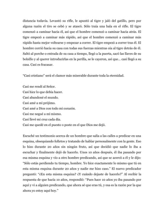 distancia todavía. Levantó su rifle, le apuntó al tigre y jaló del gatillo, pero por
alguna razón el tiro se cebó y se atascó. Sólo traía una bala en el rifle. El tigre
comenzó a caminar hacia él, así que el hombre comenzó a caminar hacia atrás. El
tigre empezó a caminar más rápido, así que el hombre comenzó a caminar más
rápido hasta mejor voltearse y empezar a correr. El tigre empezó a correr tras él. El
hombre corrió hacia su casa con todas sus fuerzas mientras oía al tigre detrás de él.
Saltó al porche o entrada de su casa a tiempo, llegó a la puerta, sacó las llaves de su
bolsillo y al querer introducirlas en la perilla, se le cayeron, así que… casi llegó a su
casa. Casi es fracasar.
“Casi cristiano” será el clamor más miserable durante toda la eternidad.
Casi me rendí al Señor.
Casi hice lo que debía hacer.
Casi abandoné el mundo.
Casi amé a mi prójimo.
Casi amé a Dios con todo mi corazón.
Casi me negué a mí mismo.
Casi llevé mi cruz cada día.
Casi me quedé en el puesto o poste en el que Dios me dejó.
Escuché un testimonio acerca de un hombre que salía a las calles a predicar en una
esquina, obsequiando folletos y tratando de hablar personalmente con la gente. Eso
lo hizo durante 20 años sin ningún fruto, así que decidió que nadie lo iba a
escuchar y finalmente dejó de hacerlo. Unos 10 años después, él iba pasando por
esa misma esquina y vio a otro hombre predicando, así que se acercó a él y le dijo:
“Sólo estás perdiendo tu tiempo, hombre. Yo hice exactamente lo mismo que tú en
esta misma esquina durante 20 años y nadie me hizo caso.” El nuevo predicador
preguntó: “¿En esta misma esquina? ¿Y cuándo dejaste de hacerlo?” Al recibir la
respuesta de que hacía 10 años, respondió: “Pues hace 10 años yo iba pasando por
aquí y vi a alguien predicando, que ahora sé que eras tú, y esa es la razón por la que
ahora yo estoy aquí hoy.”
 