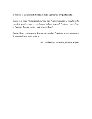 El hombre se había rendido.Casi.Ya no hubo lugar para el arrepentimiento.
Pienso en el canto “Casi persuadido,” que dice: “Casi persuadido, la cosecha ya ha
pasado y yo estaba casi persuadido, pero el casi no puede funcionar, pues el casi
es fracasar. Amargo clamor: casi, pero perdido.”
Las decisiones que tomamos tienen consecuencias. Y segamos lo que sembramos.
Sí, segamos lo que sembramos. ~
Por David Keeling, transcrito por Josué Moreno
 