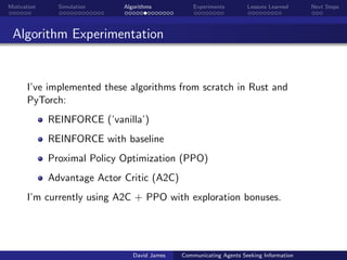 Motivation Simulation Algorithms Experiments Lessons Learned Next Steps
Algorithm Experimentation
I’ve implemented these algorithms from scratch in Rust and
PyTorch:
REINFORCE (’vanilla’)
REINFORCE with baseline
Proximal Policy Optimization (PPO)
Advantage Actor Critic (A2C)
I’m currently using A2C + PPO with exploration bonuses.
David James Communicating Agents Seeking Information
 