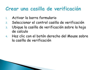 Activar la barra formularioSeleccionar el control casilla de verificación Ubique la casilla de verificación sobre la hoja de calculoHaz clic con el botón derecho del Mouse sobre la casilla de verificación Crear una casilla de verificación 