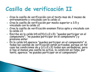 Crea la casilla de verificación con el texto mas de 2 meses de entrenamiento y vinculada con la celda c1Crea la casilla de verificación por medio superior a 3.5 y vinculado con la celda c2Crea la casilla de verificación examen físico apto y vinculada con la celda c3Escribe en la celda b4=si(Y(c1;c2;c3); “puedes participar en el campeonato”; “no puedes participar en el campeonato”) y presiona enterEn la celda b4 aparece “puedes participar en el campeonato” si todas las casillas de verificación están activadas, porque en tal caso las condiciones de y (c1;c2;c3) todas son verdaderas, pero si hay al menos una casilla no activa, la condición es falsa, por tanto, aparece “no puedes participar en el campeonato”Casilla de verificación II