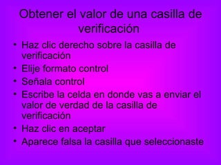 Obtener el valor de una casilla de verificación  Haz clic derecho sobre la casilla de verificación  Elije formato control Señala control Escribe la celda en donde vas a enviar el valor de verdad de la casilla de verificación Haz clic en aceptar Aparece falsa la casilla que seleccionaste 