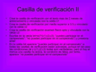 Casilla de verificación II Crea la casilla de verificación con el texto mas de 2 meses de entrenamiento y vinculada con la celda c1 Crea la casilla de verificación por medio superior a 3.5 y vinculado con la celda c2 Crea la casilla de verificación examen físico apto y vinculada con la celda c3 Escribe en la celda b4=si(Y(c1;c2;c3); “puedes participar en el campeonato”; “no puedes participar en el campeonato”) y presiona enter En la celda b4 aparece “puedes participar en el campeonato” si todas las casillas de verificación están activadas, porque en tal caso las condiciones de y (c1;c2;c3) todas son verdaderas, pero si hay al menos una casilla no activa, la condición es falsa, por tanto, aparece “no puedes participar en el campeonato” 