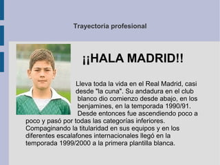 Trayectoria profesional
Lleva toda la vida en el Real Madrid, casi
desde "la cuna". Su andadura en el club
blanco dio comienzo desde abajo, en los
benjamines, en la temporada 1990/91.
Desde entonces fue ascendiendo poco a
poco y pasó por todas las categorías inferiores.
Compaginando la titularidad en sus equipos y en los
diferentes escalafones internacionales llegó en la
temporada 1999/2000 a la primera plantilla blanca.
¡¡HALA MADRID!!
 