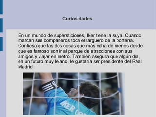 Curiosidades
En un mundo de supersticiones, Iker tiene la suya. Cuando
marcan sus compañeros toca el larguero de la portería.
Confiesa que las dos cosas que más echa de menos desde
que es famoso son ir al parque de atracciones con sus
amigos y viajar en metro. También asegura que algún día,
en un futuro muy lejano, le gustaría ser presidente del Real
Madrid
 