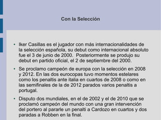 Con la Selección
● Iker Casillas es el jugador con más internacionalidades de
la selección española, su debut como internacional absoluto
fue el 3 de junio de 2000. Posteriormente se produjo su
debut en partido oficial, el 2 de septiembre del 2000.
● Se proclamo campeón de europa con la selección en 2008
y 2012. En las dos eurocopas tuvo momentos estelares
como los penaltis ante italia en cuartos de 2008 o como en
las semifinales de la de 2012 parados varios penaltis a
portugal.
● Disputo dos mundiales, en el de 2002 y el de 2010 que se
proclamó campeón del mundo con una gran intervención
del portero al pararle un penalti a Cardozo en cuartos y dos
paradas a Robben en la final.
 