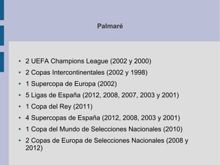 Palmaré
● 2 UEFA Champions League (2002 y 2000)
● 2 Copas Intercontinentales (2002 y 1998)
● 1 Supercopa de Europa (2002)
● 5 Ligas de España (2012, 2008, 2007, 2003 y 2001)
● 1 Copa del Rey (2011)
● 4 Supercopas de España (2012, 2008, 2003 y 2001)
● 1 Copa del Mundo de Selecciones Nacionales (2010)
● 2 Copas de Europa de Selecciones Nacionales (2008 y
2012)
 