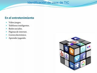 En el entretenimiento
 Video juegos.
 Teléfonos inteligentes.
 Redes sociales.
 Páginas de internet.
 Correo electrónico.
 Aprender jugando.
Identificación de usos de TIC
 