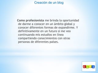 Como profesionista me brinda la oportunidad
de darme a conocer en un ámbito global y
conocer diferentes formas de expandirme. Y
definitivamente en un futuro si me veo
continuando mis estudios en línea
compartiendo conocimientos con otras
personas de diferentes países.
Creación de un blog
 