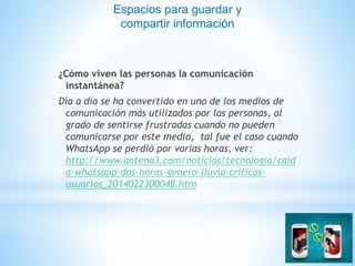 ¿Cómo viven las personas la comunicación
instantánea?
Día a día se ha convertido en uno de los medios de
comunicación más utilizados por las personas, al
grado de sentirse frustradas cuando no pueden
comunicarse por este medio, tal fue el caso cuando
WhatsApp se perdió por varias horas, ver:
http://www.antena3.com/noticias/tecnologia/caid
a-whatsapp-dos-horas-genero-lluvia-criticas-
usuarios_2014022300048.htm
Espacios para guardar y
compartir información
 