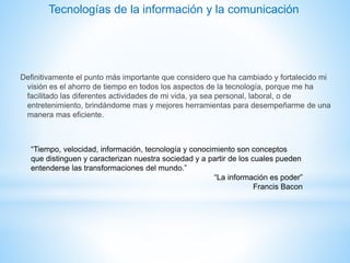 Definitivamente el punto más importante que considero que ha cambiado y fortalecido mi
visión es el ahorro de tiempo en todos los aspectos de la tecnología, porque me ha
facilitado las diferentes actividades de mi vida, ya sea personal, laboral, o de
entretenimiento, brindándome mas y mejores herramientas para desempeñarme de una
manera mas eficiente.
“Tiempo, velocidad, información, tecnología y conocimiento son conceptos
que distinguen y caracterizan nuestra sociedad y a partir de los cuales pueden
entenderse las transformaciones del mundo.”
“La información es poder”
Francis Bacon
Tecnologías de la información y la comunicación
 