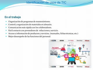 En el trabajo
 Organización de programas de mantenimiento.
 Control y organización de materiales en almacén.
 Comunicación más rápida con los colaboradores.
 Fácil contacto con proveedores de refacciones y servicio.
 Acceso a información de productos y servicios, (manuales, fichas técnicas, etc.)
 Mejor desempeño de las funciones del personal.
Identificación de usos de TIC
 