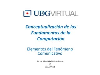 Conceptualización de los Fundamentos de la Computación Elementos del Fenómeno Comunicativo  Víctor Manuel Casillas Farías LTI 211239501 