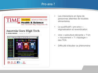 Pro-ana ?

•

Les interactions en ligne de
personnes atteintes de troubles
alimentaires

•

Le qualificatif « pro-ana » :
stigmatisation et revendication

•

Une « subculture déviante » ? Un
« mouvement » ? « Apologie »
des TCA

•

Difficulté d’étudier ce phénomène

 