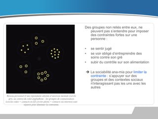Des groupes non reliés entre eux, ne
peuvent pas s’entendre pour imposer
des contraintes fortes sur une
personne :
•
•
•

se sentir jugé
se voir obligé d’entreprendre des
soins contre son gré
subir du contrôle sur son alimentation

 La sociabilité ana-mia pour limiter la
contrainte : s’appuyer sur des
groupes et des contextes sociaux
n'interagissant pas les uns avec les
autres
Réseau personnel d’une répondante atteinte d’anorexie mentale (cercle
gris, au centre) du volet anglophone : les groupes de connaissances
(cercles vides = contacts en f2f cercles pleins = contacts via internet) sont
séparés pour diminuer la contrainte.

 