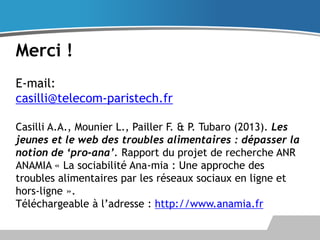 Merci !
E-mail:
casilli@telecom-paristech.fr
Casilli A.A., Mounier L., Pailler F. & P. Tubaro (2013). Les
jeunes et le web des troubles alimentaires : dépasser la
notion de ‘pro-ana’. Rapport du projet de recherche ANR
ANAMIA « La sociabilité Ana-mia : Une approche des
troubles alimentaires par les réseaux sociaux en ligne et
hors-ligne ».
Téléchargeable à l’adresse : http://www.anamia.fr

 