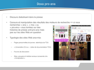 Doxa pro-ana

•

Discours diabolisant dans la presse

•

Censure et manipulation des résultats des moteurs de recherche => si vous
recherchez « ana », « mia » ou
« pro-ana » vous tombez sur des
histoires de presse anti-pro-ana mais
pas sur les sites Web en question

•

Typologie des sites Web ana-mia:
–

Pages personnelles de jeunes atteint(e)s de TCA

–

« Universités d’A na » : (sites de documentation TCA)

–

Forums de discussion

–

Sites, groupes et médias sociaux consacrés à la
« thinspiration »

 
