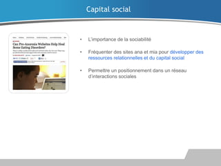Capital social

•

L’importance de la sociabilité

•

Fréquenter des sites ana et mia pour développer des
ressources relationnelles et du capital social

•

Permettre un positionnement dans un réseau
d’interactions sociales

 