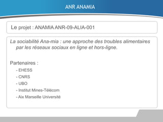 ANR ANAMIA

Le projet : ANAMIA ANR-09-ALIA-001
La sociabilité Ana-mia : une approche des troubles alimentaires
par les réseaux sociaux en ligne et hors-ligne.
Partenaires :
- EHESS
- CNRS
- UBO

- Institut Mines-Télécom
- Aix Marseille Université

 