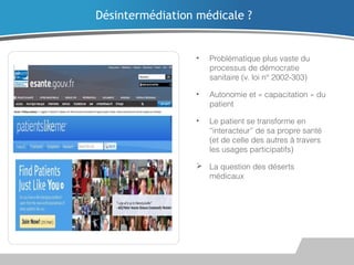 Désintermédiation médicale ?

•

Problématique plus vaste du
processus de démocratie
sanitaire (v. loi n° 2002-303)

•

Autonomie et « capacitation » du
patient

•

Le patient se transforme en
“interacteur” de sa propre santé
(et de celle des autres à travers
les usages participatifs)

 La question des déserts
médicaux

 
