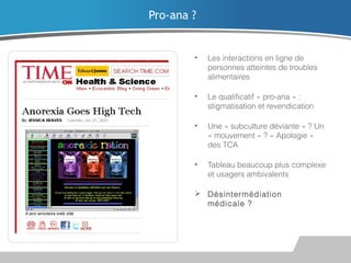 Pro-ana ?

•

Les interactions en ligne de
personnes atteintes de troubles
alimentaires

•

Le qualificatif « pro-ana » :
stigmatisation et revendication

•

Une « subculture déviante » ? Un
« mouvement » ? « Apologie »
des TCA

•

Tableau beaucoup plus complexe
et usagers ambivalents

 Désintermédiation
médicale ?

 