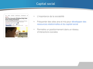 Capital social

•

L’importance de la sociabilité

•

Fréquenter des sites ana et mia pour développer des
ressources relationnelles et du capital social

•

Permettre un positionnement dans un réseau
d’interactions sociales

 