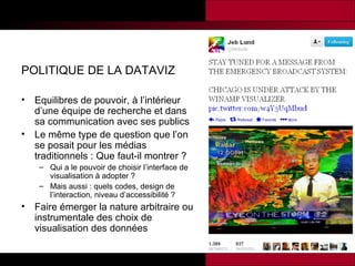 POLITIQUE DE LA DATAVIZ
•
•

Equilibres de pouvoir, à l’intérieur
d’une équipe de recherche et dans
sa communication avec ses publics
Le même type de question que l’on
se posait pour les médias
traditionnels : Que faut-il montrer ?
– Qui a le pouvoir de choisir l’interface de
visualisation à adopter ?
– Mais aussi : quels codes, design de
l’interaction, niveau d’accessibilité ?

•

Faire émerger la nature arbitraire ou
instrumentale des choix de
visualisation des données

 