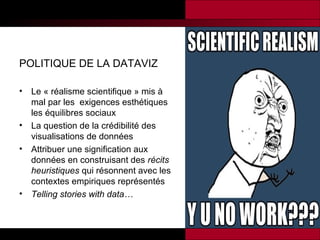 POLITIQUE DE LA DATAVIZ
•

•
•

•

Le « réalisme scientifique » mis à
mal par les exigences esthétiques
les équilibres sociaux
La question de la crédibilité des
visualisations de données
Attribuer une signification aux
données en construisant des récits
heuristiques qui résonnent avec les
contextes empiriques représentés
Telling stories with data…

 