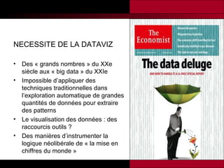 NECESSITE DE LA DATAVIZ
•
•

•
•

Des « grands nombres » du XXe
siècle aux « big data » du XXIe
Impossible d’appliquer des
techniques traditionnelles dans
l’exploration automatique de grandes
quantités de données pour extraire
des patterns
Le visualisation des données : des
raccourcis outils ?
Des manières d’instrumenter la
logique néolibérale de « la mise en
chiffres du monde »

 