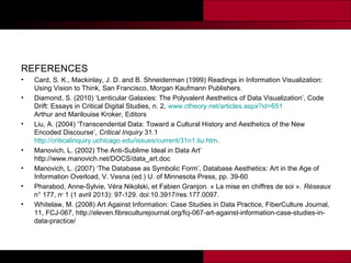 REFERENCES
•
•

•

•
•
•
•

Card, S. K., Mackinlay, J. D. and B. Shneiderman (1999) Readings in Information Visualization:
Using Vision to Think, San Francisco, Morgan Kaufmann Publishers.
Diamond, S. (2010) ‘Lenticular Galaxies: The Polyvalent Aesthetics of Data Visualization’, Code
Drift: Essays in Critical Digital Studies, n. 2, www.ctheory.net/articles.aspx?id=651
Arthur and Marilouise Kroker, Editors
Liu, A. (2004) ‘Transcendental Data: Toward a Cultural History and Aesthetics of the New
Encoded Discourse’, Critical Inquiry 31.1
http://criticalinquiry.uchicago.edu/issues/current/31n1.liu.htm.
Manovich, L. (2002) The Anti-Sublime Ideal in Data Art’
http://www.manovich.net/DOCS/data_art.doc
Manovich, L. (2007) ‘The Database as Symbolic Form’, Database Aesthetics: Art in the Age of
Information Overload, V. Vesna (ed.) U. of Minnesota Press, pp. 39-60
Pharabod, Anne-Sylvie, Véra Nikolski, et Fabien Granjon. « La mise en chiffres de soi ». Réseaux
n° 177, no 1 (1 avril 2013): 97‑129. doi:10.3917/res.177.0097.
Whitelaw, M. (2008) Art Against Information: Case Studies in Data Practice, FiberCulture Journal,
11, FCJ-067, http://eleven.fibreculturejournal.org/fcj-067-art-against-information-case-studies-indata-practice/

 